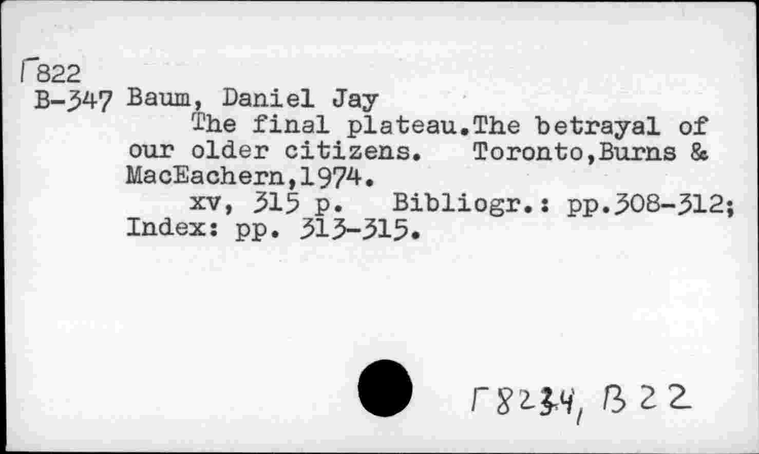 ﻿f"822
B-347 Baum, Daniel Jay
The final plateau.The betrayal of our older citizens. Toronto,Burns & MacEachern,1974•
xv, 315 p. Bibliogr.: pp.308-312; Index: pp. 313-515.